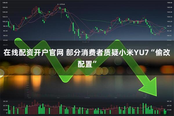 在线配资开户官网 部分消费者质疑小米YU7“偷改配置”