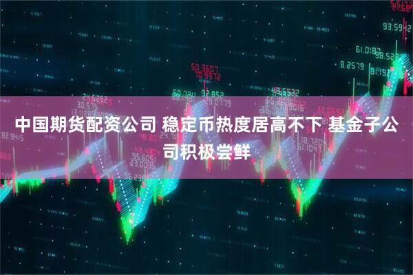 中国期货配资公司 稳定币热度居高不下 基金子公司积极尝鲜