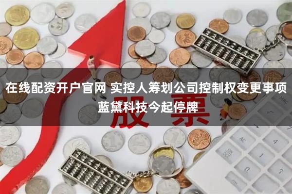 在线配资开户官网 实控人筹划公司控制权变更事项 蓝黛科技今起停牌