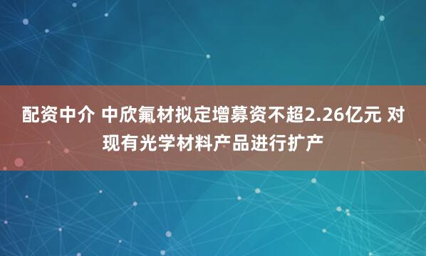 配资中介 中欣氟材拟定增募资不超2.26亿元 对现有光学材料产品进行扩产