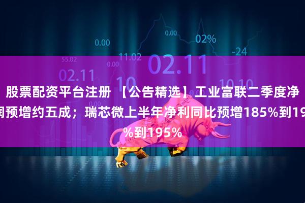 股票配资平台注册 【公告精选】工业富联二季度净利润预增约五成；瑞芯微上半年净利同比预增185%到195%