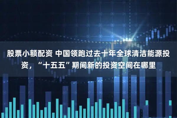 股票小额配资 中国领跑过去十年全球清洁能源投资，“十五五”期间新的投资空间在哪里