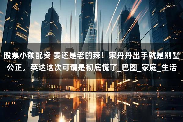 股票小额配资 姜还是老的辣！宋丹丹出手就是别墅公正，英达这次可谓是彻底慌了_巴图_家庭_生活