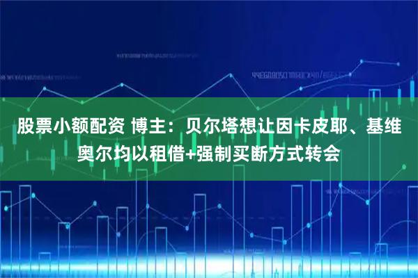 股票小额配资 博主：贝尔塔想让因卡皮耶、基维奥尔均以租借+强制买断方式转会