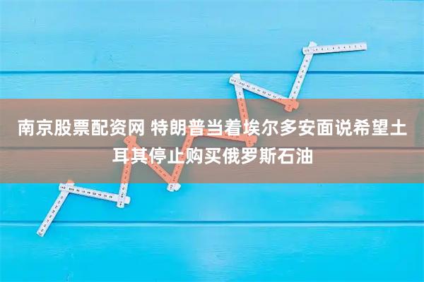 南京股票配资网 特朗普当着埃尔多安面说希望土耳其停止购买俄罗斯石油