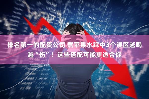 排名第一的配资公司 煮苹果水踩中3个误区越喝越“伤”！这些搭配可能更适合你