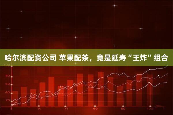 哈尔滨配资公司 苹果配茶，竟是延寿“王炸”组合