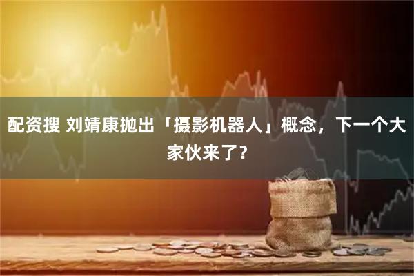 配资搜 刘靖康抛出「摄影机器人」概念，下一个大家伙来了？