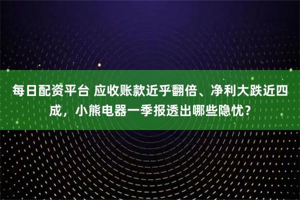 每日配资平台 应收账款近乎翻倍、净利大跌近四成，小熊电器一季报透出哪些隐忧？