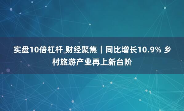 实盘10倍杠杆 财经聚焦｜同比增长10.9% 乡村旅游产业再上新台阶