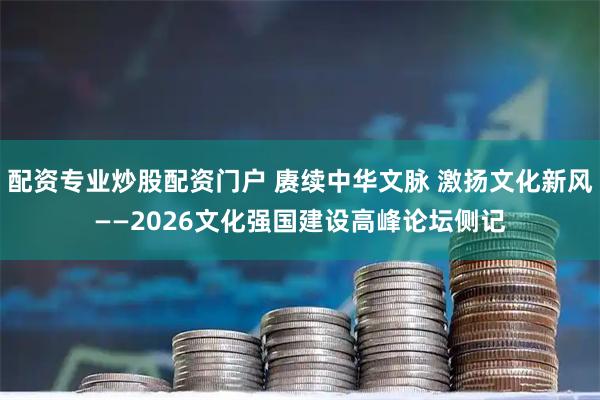 配资专业炒股配资门户 赓续中华文脉 激扬文化新风——2026文化强国建设高峰论坛侧记
