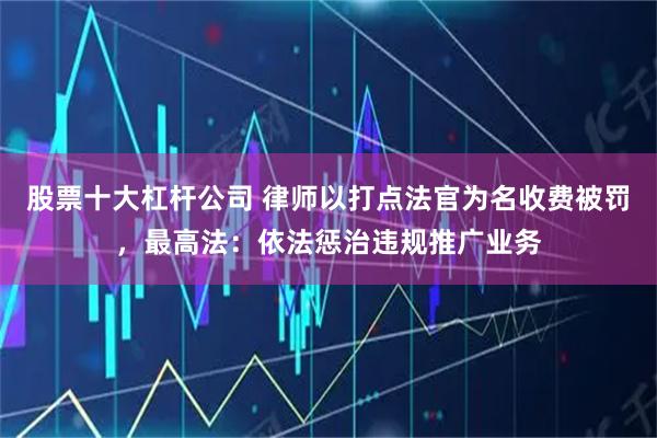 股票十大杠杆公司 律师以打点法官为名收费被罚，最高法：依法惩治违规推广业务