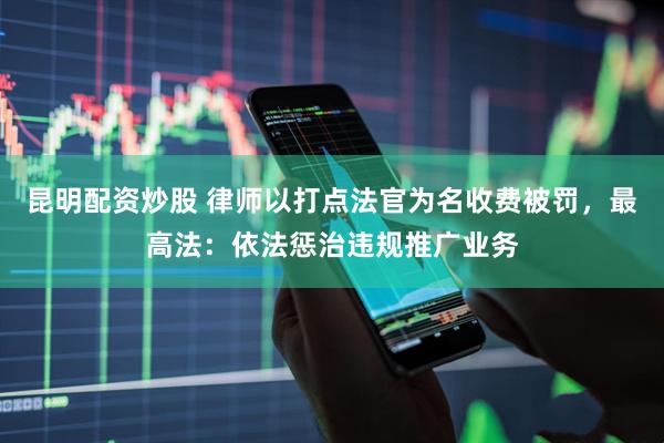 昆明配资炒股 律师以打点法官为名收费被罚，最高法：依法惩治违规推广业务