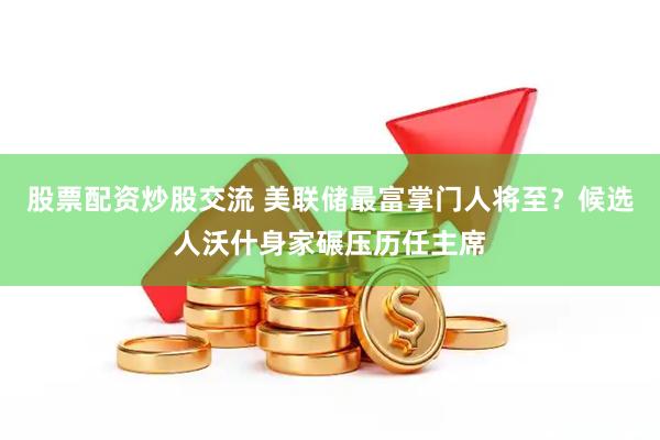 股票配资炒股交流 美联储最富掌门人将至？候选人沃什身家碾压历任主席