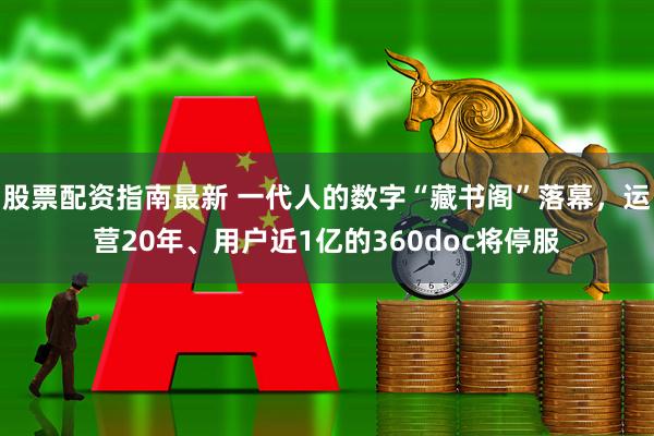 股票配资指南最新 一代人的数字“藏书阁”落幕，运营20年、用户近1亿的360doc将停服
