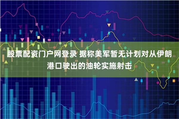 股票配资门户网登录 据称美军暂无计划对从伊朗港口驶出的油轮实施射击