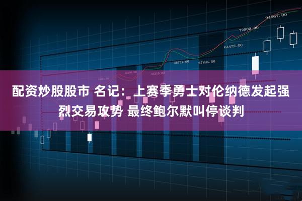 配资炒股股市 名记：上赛季勇士对伦纳德发起强烈交易攻势 最终鲍尔默叫停谈判