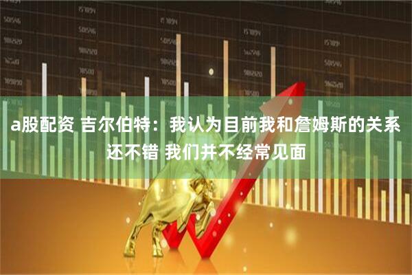 a股配资 吉尔伯特：我认为目前我和詹姆斯的关系还不错 我们并不经常见面
