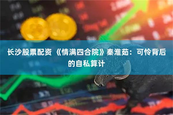 长沙股票配资 《情满四合院》秦淮茹：可怜背后的自私算计