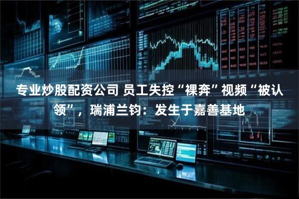 专业炒股配资公司 员工失控“裸奔”视频“被认领”，瑞浦兰钧：发生于嘉善基地